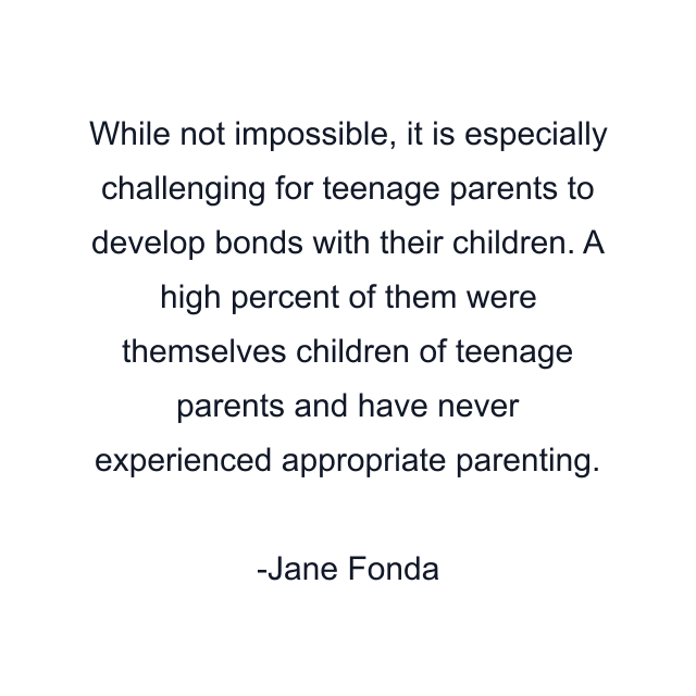 While not impossible, it is especially challenging for teenage parents to develop bonds with their children. A high percent of them were themselves children of teenage parents and have never experienced appropriate parenting.