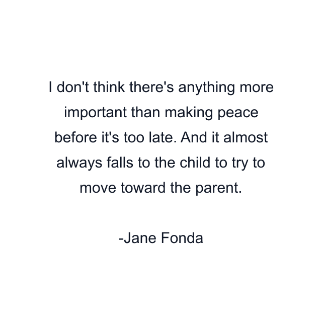 I don't think there's anything more important than making peace before it's too late. And it almost always falls to the child to try to move toward the parent.