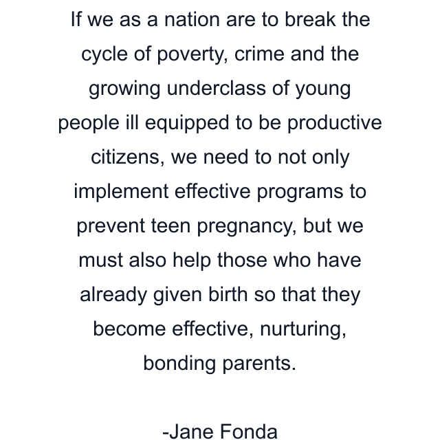 If we as a nation are to break the cycle of poverty, crime and the growing underclass of young people ill equipped to be productive citizens, we need to not only implement effective programs to prevent teen pregnancy, but we must also help those who have already given birth so that they become effective, nurturing, bonding parents.