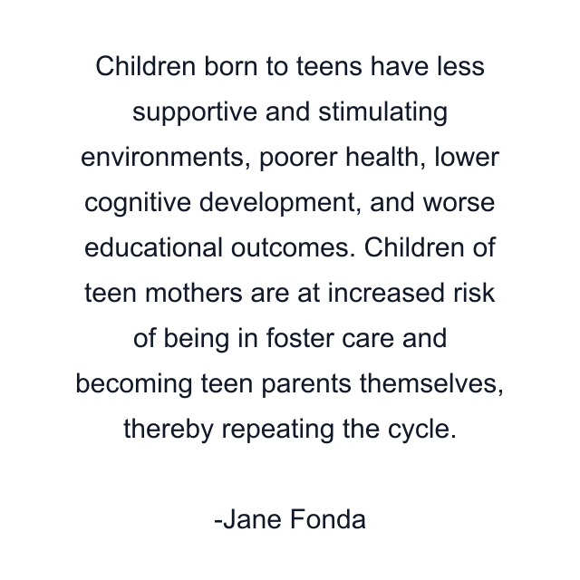 Children born to teens have less supportive and stimulating environments, poorer health, lower cognitive development, and worse educational outcomes. Children of teen mothers are at increased risk of being in foster care and becoming teen parents themselves, thereby repeating the cycle.