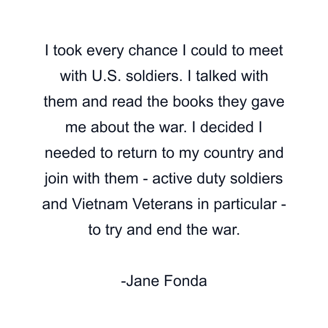 I took every chance I could to meet with U.S. soldiers. I talked with them and read the books they gave me about the war. I decided I needed to return to my country and join with them - active duty soldiers and Vietnam Veterans in particular - to try and end the war.