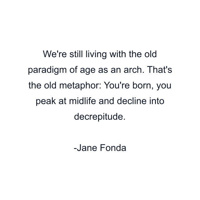 We're still living with the old paradigm of age as an arch. That's the old metaphor: You're born, you peak at midlife and decline into decrepitude.