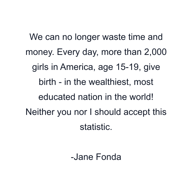 We can no longer waste time and money. Every day, more than 2,000 girls in America, age 15-19, give birth - in the wealthiest, most educated nation in the world! Neither you nor I should accept this statistic.