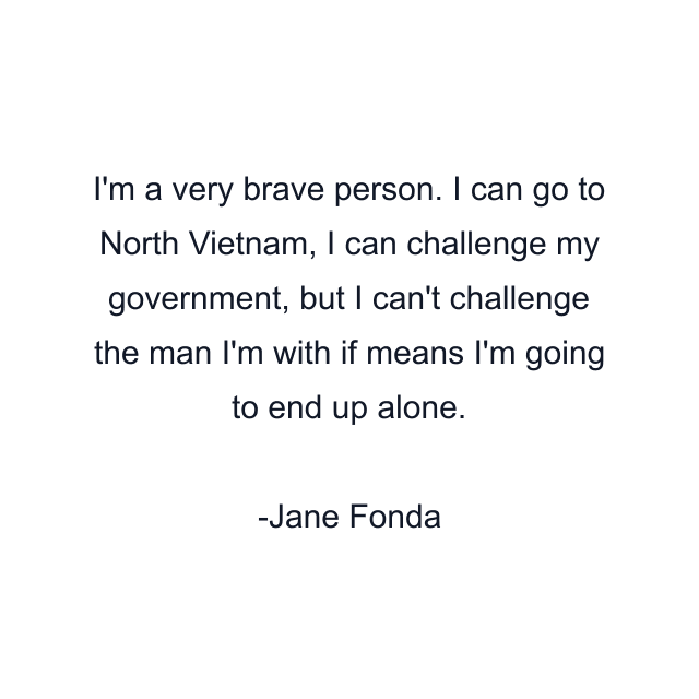 I'm a very brave person. I can go to North Vietnam, I can challenge my government, but I can't challenge the man I'm with if means I'm going to end up alone.