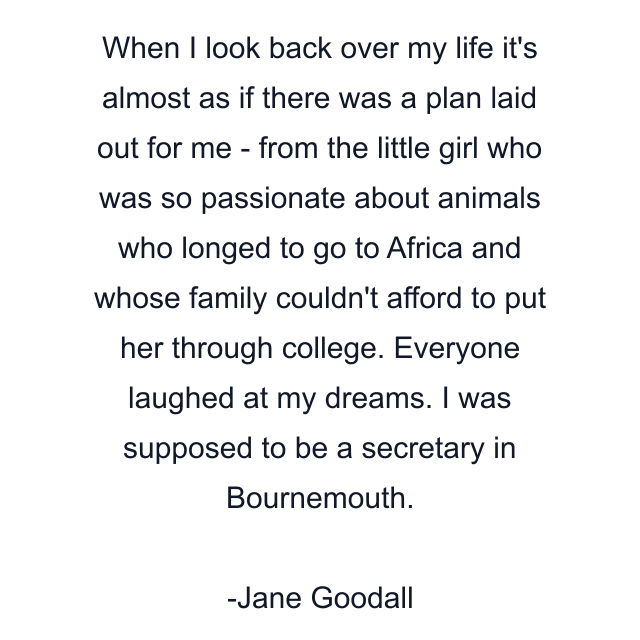 When I look back over my life it's almost as if there was a plan laid out for me - from the little girl who was so passionate about animals who longed to go to Africa and whose family couldn't afford to put her through college. Everyone laughed at my dreams. I was supposed to be a secretary in Bournemouth.