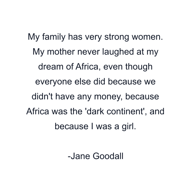 My family has very strong women. My mother never laughed at my dream of Africa, even though everyone else did because we didn't have any money, because Africa was the 'dark continent', and because I was a girl.