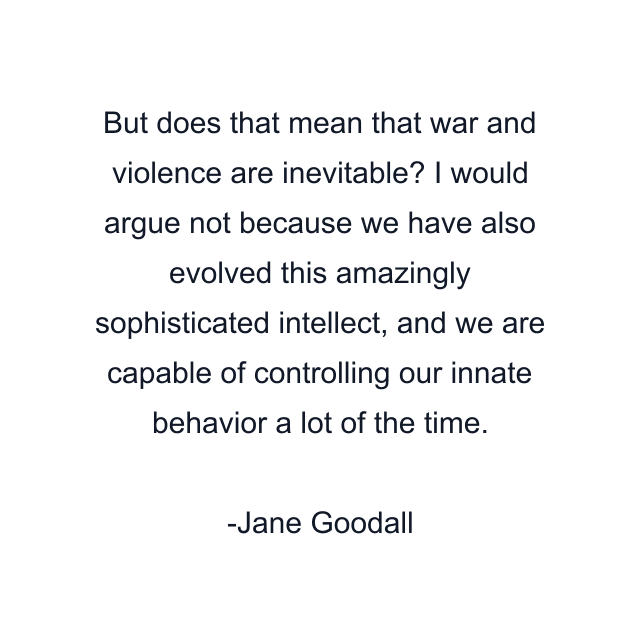 But does that mean that war and violence are inevitable? I would argue not because we have also evolved this amazingly sophisticated intellect, and we are capable of controlling our innate behavior a lot of the time.