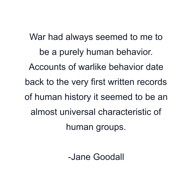 War had always seemed to me to be a purely human behavior. Accounts of warlike behavior date back to the very first written records of human history it seemed to be an almost universal characteristic of human groups.