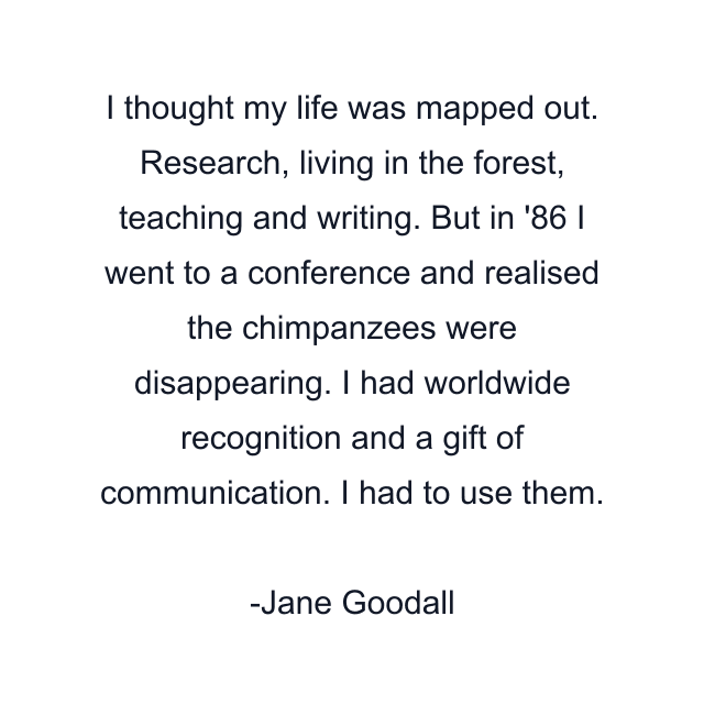 I thought my life was mapped out. Research, living in the forest, teaching and writing. But in '86 I went to a conference and realised the chimpanzees were disappearing. I had worldwide recognition and a gift of communication. I had to use them.