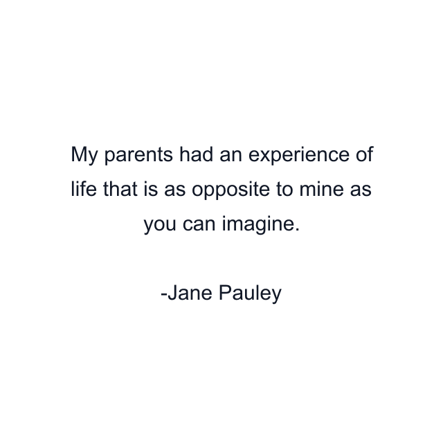 My parents had an experience of life that is as opposite to mine as you can imagine.