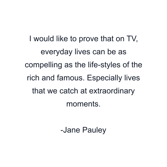 I would like to prove that on TV, everyday lives can be as compelling as the life-styles of the rich and famous. Especially lives that we catch at extraordinary moments.