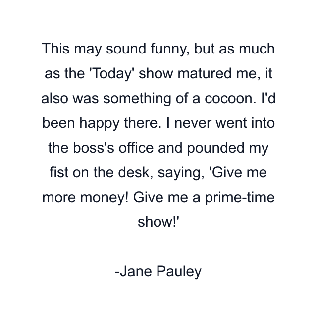 This may sound funny, but as much as the 'Today' show matured me, it also was something of a cocoon. I'd been happy there. I never went into the boss's office and pounded my fist on the desk, saying, 'Give me more money! Give me a prime-time show!'