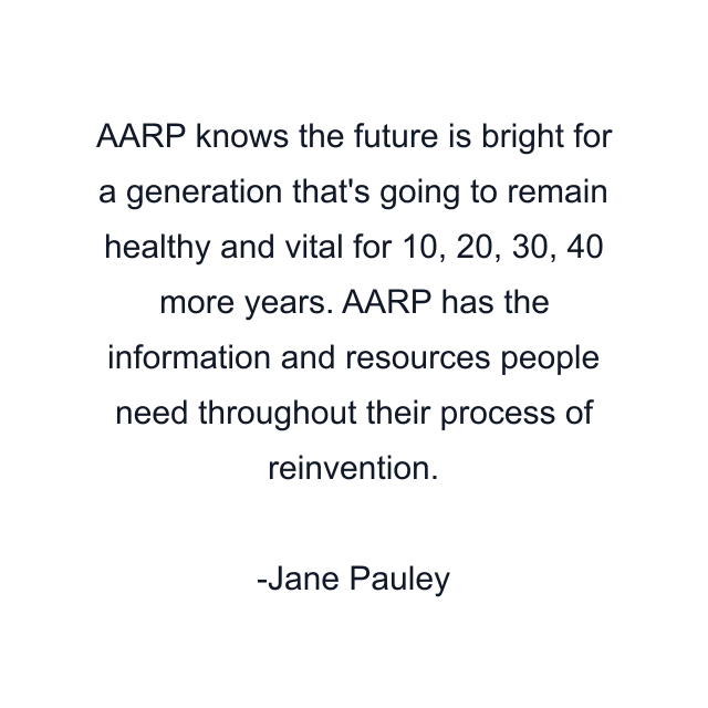 AARP knows the future is bright for a generation that's going to remain healthy and vital for 10, 20, 30, 40 more years. AARP has the information and resources people need throughout their process of reinvention.