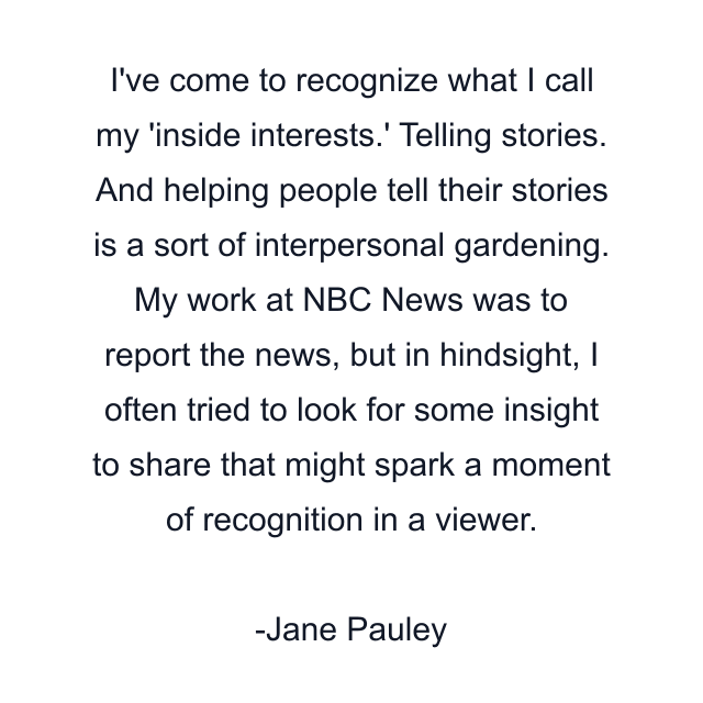 I've come to recognize what I call my 'inside interests.' Telling stories. And helping people tell their stories is a sort of interpersonal gardening. My work at NBC News was to report the news, but in hindsight, I often tried to look for some insight to share that might spark a moment of recognition in a viewer.