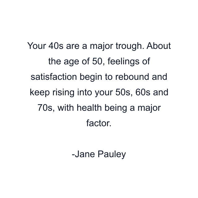 Your 40s are a major trough. About the age of 50, feelings of satisfaction begin to rebound and keep rising into your 50s, 60s and 70s, with health being a major factor.