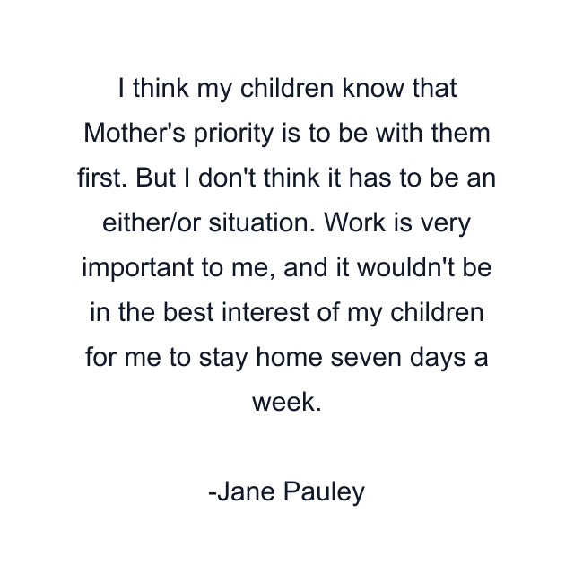 I think my children know that Mother's priority is to be with them first. But I don't think it has to be an either/or situation. Work is very important to me, and it wouldn't be in the best interest of my children for me to stay home seven days a week.