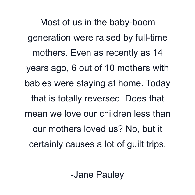 Most of us in the baby-boom generation were raised by full-time mothers. Even as recently as 14 years ago, 6 out of 10 mothers with babies were staying at home. Today that is totally reversed. Does that mean we love our children less than our mothers loved us? No, but it certainly causes a lot of guilt trips.