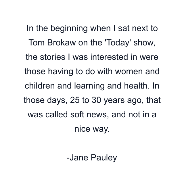 In the beginning when I sat next to Tom Brokaw on the 'Today' show, the stories I was interested in were those having to do with women and children and learning and health. In those days, 25 to 30 years ago, that was called soft news, and not in a nice way.