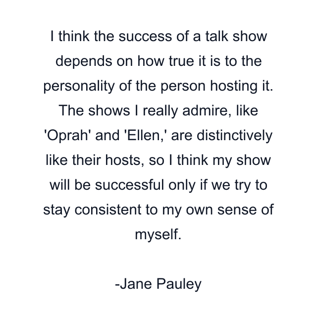 I think the success of a talk show depends on how true it is to the personality of the person hosting it. The shows I really admire, like 'Oprah' and 'Ellen,' are distinctively like their hosts, so I think my show will be successful only if we try to stay consistent to my own sense of myself.