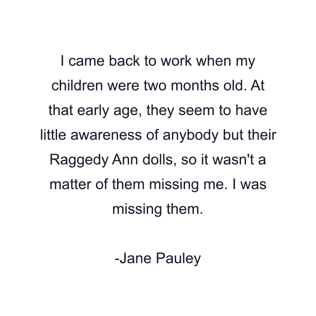 I came back to work when my children were two months old. At that early age, they seem to have little awareness of anybody but their Raggedy Ann dolls, so it wasn't a matter of them missing me. I was missing them.