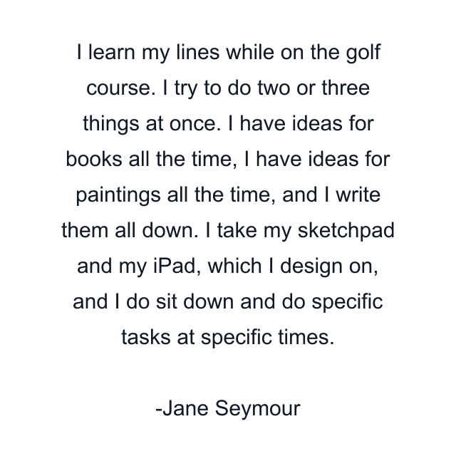 I learn my lines while on the golf course. I try to do two or three things at once. I have ideas for books all the time, I have ideas for paintings all the time, and I write them all down. I take my sketchpad and my iPad, which I design on, and I do sit down and do specific tasks at specific times.