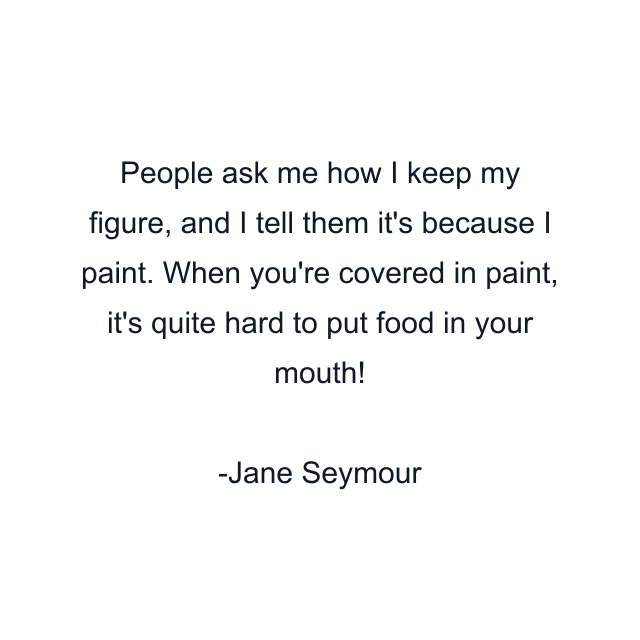 People ask me how I keep my figure, and I tell them it's because I paint. When you're covered in paint, it's quite hard to put food in your mouth!