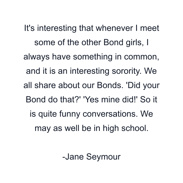 It's interesting that whenever I meet some of the other Bond girls, I always have something in common, and it is an interesting sorority. We all share about our Bonds. 'Did your Bond do that?' 'Yes mine did!' So it is quite funny conversations. We may as well be in high school.