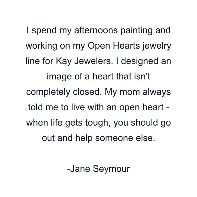 I spend my afternoons painting and working on my Open Hearts jewelry line for Kay Jewelers. I designed an image of a heart that isn't completely closed. My mom always told me to live with an open heart - when life gets tough, you should go out and help someone else.