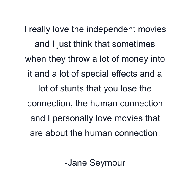 I really love the independent movies and I just think that sometimes when they throw a lot of money into it and a lot of special effects and a lot of stunts that you lose the connection, the human connection and I personally love movies that are about the human connection.