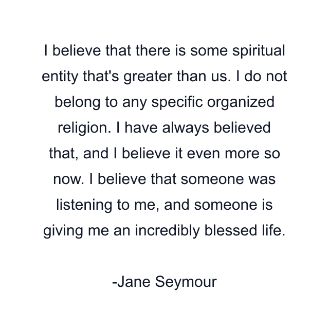 I believe that there is some spiritual entity that's greater than us. I do not belong to any specific organized religion. I have always believed that, and I believe it even more so now. I believe that someone was listening to me, and someone is giving me an incredibly blessed life.