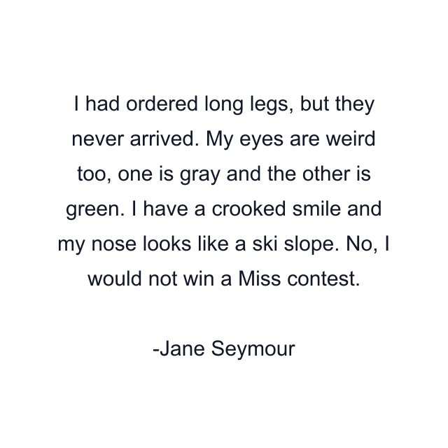 I had ordered long legs, but they never arrived. My eyes are weird too, one is gray and the other is green. I have a crooked smile and my nose looks like a ski slope. No, I would not win a Miss contest.