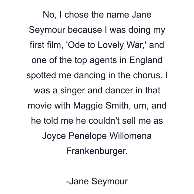 No, I chose the name Jane Seymour because I was doing my first film, 'Ode to Lovely War,' and one of the top agents in England spotted me dancing in the chorus. I was a singer and dancer in that movie with Maggie Smith, um, and he told me he couldn't sell me as Joyce Penelope Willomena Frankenburger.