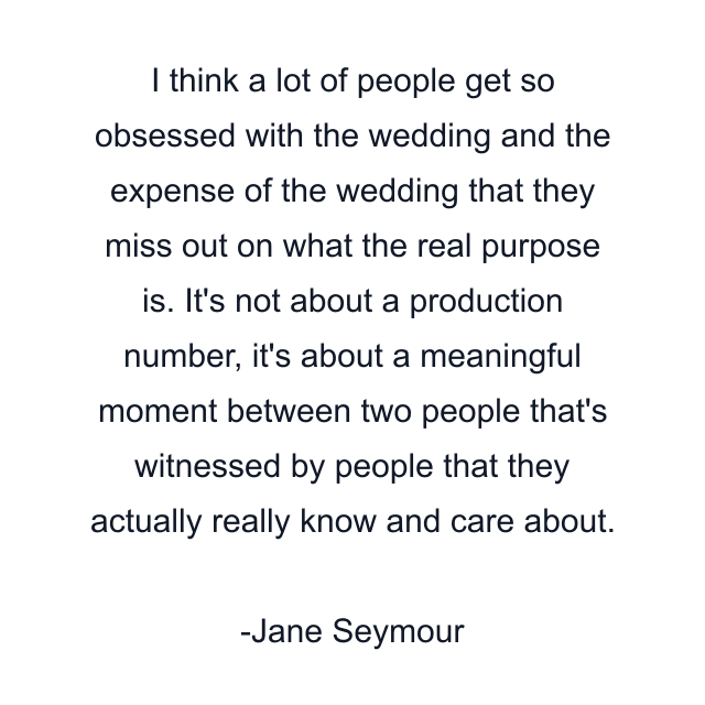 I think a lot of people get so obsessed with the wedding and the expense of the wedding that they miss out on what the real purpose is. It's not about a production number, it's about a meaningful moment between two people that's witnessed by people that they actually really know and care about.