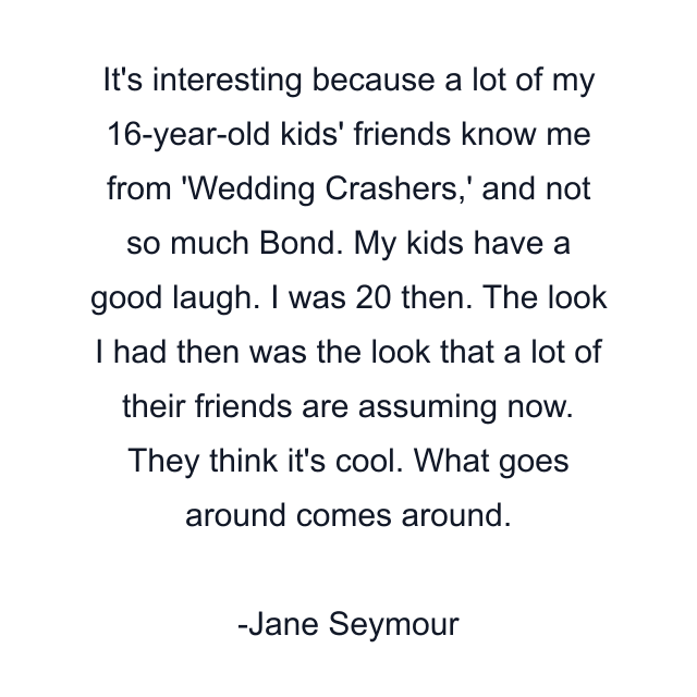 It's interesting because a lot of my 16-year-old kids' friends know me from 'Wedding Crashers,' and not so much Bond. My kids have a good laugh. I was 20 then. The look I had then was the look that a lot of their friends are assuming now. They think it's cool. What goes around comes around.