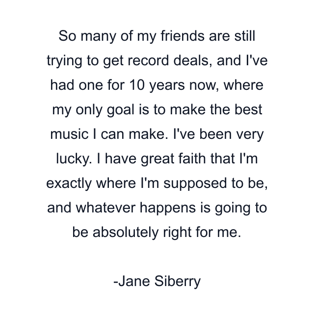 So many of my friends are still trying to get record deals, and I've had one for 10 years now, where my only goal is to make the best music I can make. I've been very lucky. I have great faith that I'm exactly where I'm supposed to be, and whatever happens is going to be absolutely right for me.