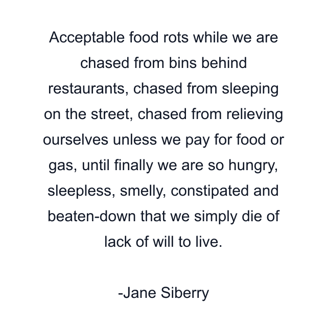 Acceptable food rots while we are chased from bins behind restaurants, chased from sleeping on the street, chased from relieving ourselves unless we pay for food or gas, until finally we are so hungry, sleepless, smelly, constipated and beaten-down that we simply die of lack of will to live.