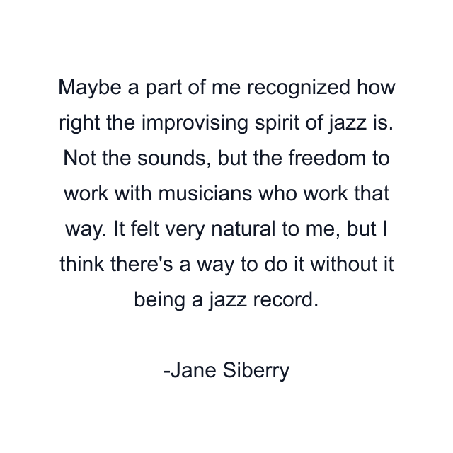 Maybe a part of me recognized how right the improvising spirit of jazz is. Not the sounds, but the freedom to work with musicians who work that way. It felt very natural to me, but I think there's a way to do it without it being a jazz record.