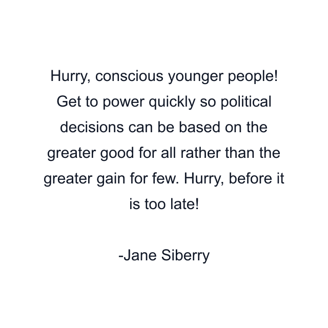 Hurry, conscious younger people! Get to power quickly so political decisions can be based on the greater good for all rather than the greater gain for few. Hurry, before it is too late!