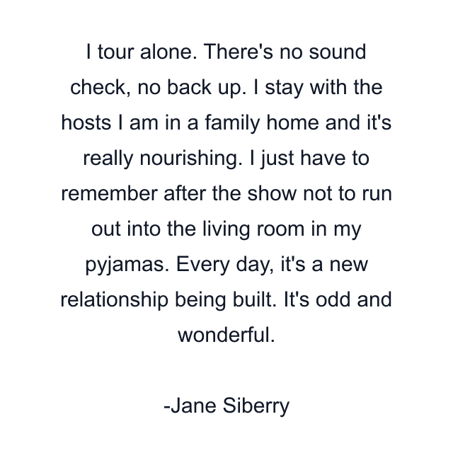 I tour alone. There's no sound check, no back up. I stay with the hosts I am in a family home and it's really nourishing. I just have to remember after the show not to run out into the living room in my pyjamas. Every day, it's a new relationship being built. It's odd and wonderful.