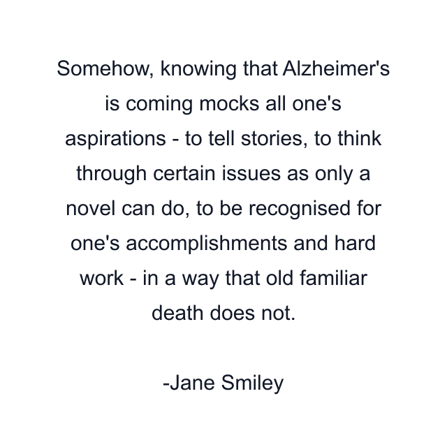 Somehow, knowing that Alzheimer's is coming mocks all one's aspirations - to tell stories, to think through certain issues as only a novel can do, to be recognised for one's accomplishments and hard work - in a way that old familiar death does not.