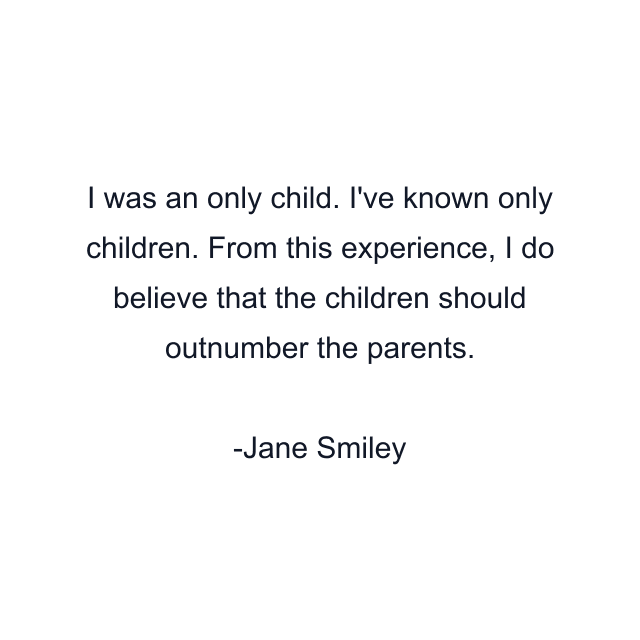 I was an only child. I've known only children. From this experience, I do believe that the children should outnumber the parents.