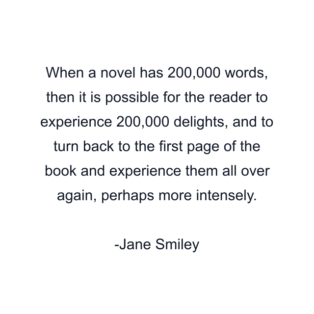 When a novel has 200,000 words, then it is possible for the reader to experience 200,000 delights, and to turn back to the first page of the book and experience them all over again, perhaps more intensely.