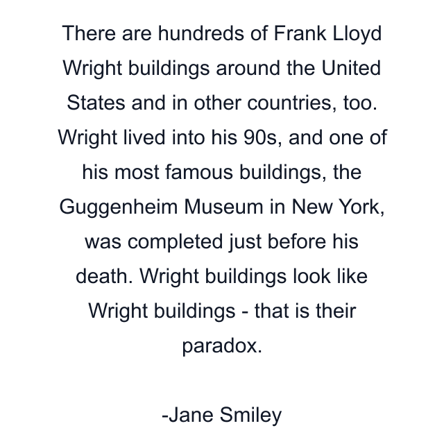 There are hundreds of Frank Lloyd Wright buildings around the United States and in other countries, too. Wright lived into his 90s, and one of his most famous buildings, the Guggenheim Museum in New York, was completed just before his death. Wright buildings look like Wright buildings - that is their paradox.