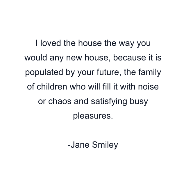 I loved the house the way you would any new house, because it is populated by your future, the family of children who will fill it with noise or chaos and satisfying busy pleasures.