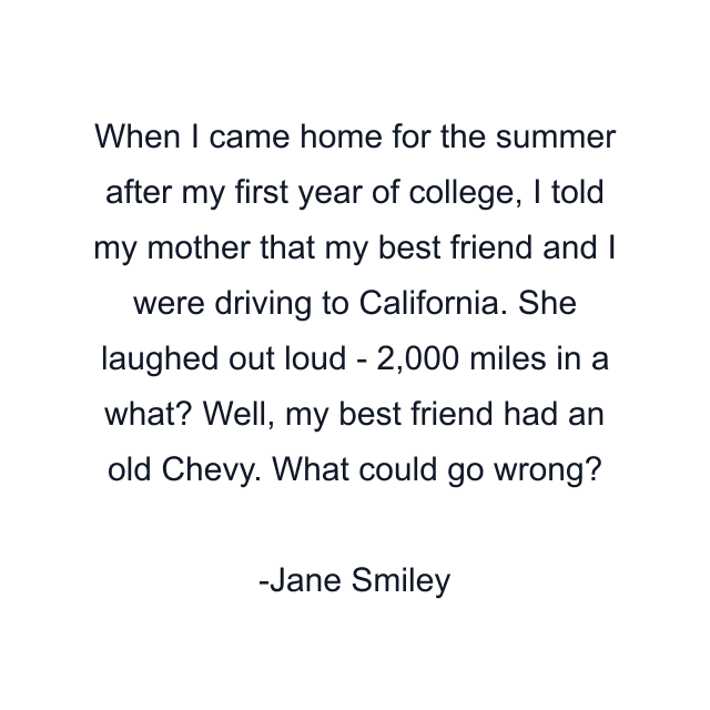 When I came home for the summer after my first year of college, I told my mother that my best friend and I were driving to California. She laughed out loud - 2,000 miles in a what? Well, my best friend had an old Chevy. What could go wrong?