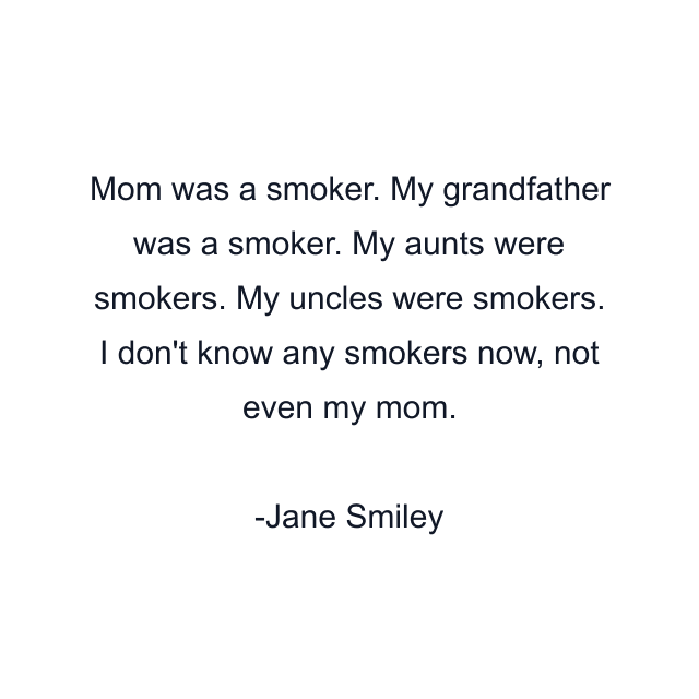 Mom was a smoker. My grandfather was a smoker. My aunts were smokers. My uncles were smokers. I don't know any smokers now, not even my mom.