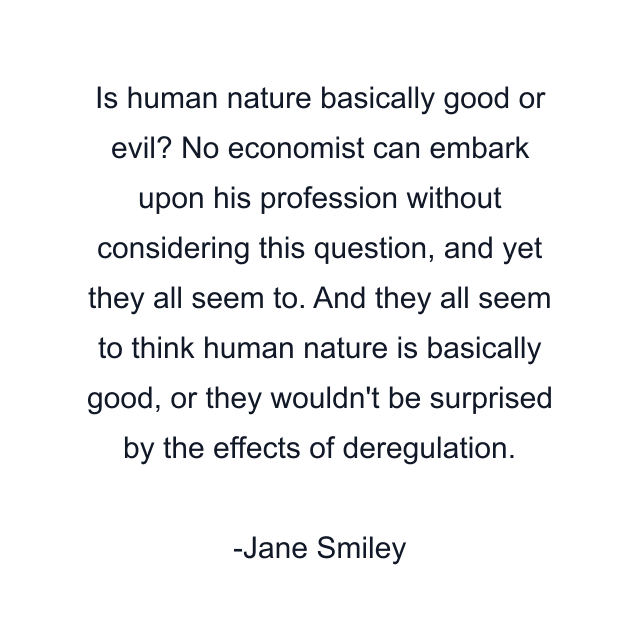 Is human nature basically good or evil? No economist can embark upon his profession without considering this question, and yet they all seem to. And they all seem to think human nature is basically good, or they wouldn't be surprised by the effects of deregulation.