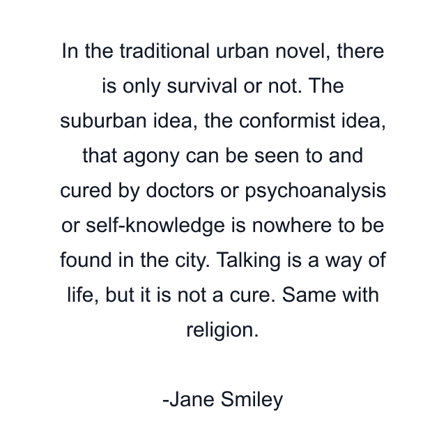 In the traditional urban novel, there is only survival or not. The suburban idea, the conformist idea, that agony can be seen to and cured by doctors or psychoanalysis or self-knowledge is nowhere to be found in the city. Talking is a way of life, but it is not a cure. Same with religion.