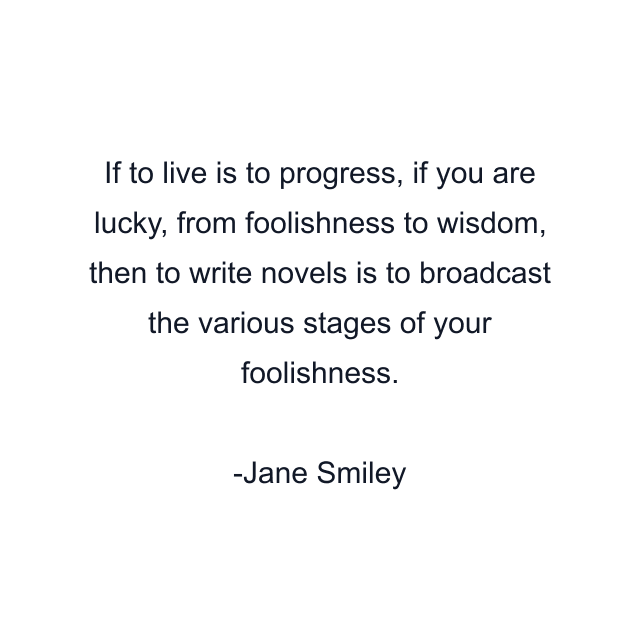 If to live is to progress, if you are lucky, from foolishness to wisdom, then to write novels is to broadcast the various stages of your foolishness.