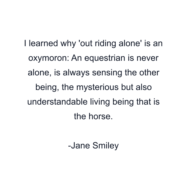 I learned why 'out riding alone' is an oxymoron: An equestrian is never alone, is always sensing the other being, the mysterious but also understandable living being that is the horse.